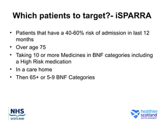 Which patients to target?- iSPARRA
• Patients that have a 40-60% risk of admission in last 12
  months
• Over age 75
• Taking 10 or more Medicines in BNF categories including
  a High Risk medication
• In a care home
• Then 65+ or 5-9 BNF Categories
 