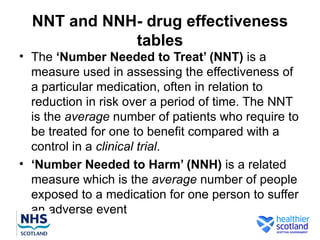 NNT and NNH- drug effectiveness
             tables
• The ‘Number Needed to Treat’ (NNT) is a
  measure used in assessing the effectiveness of
  a particular medication, often in relation to
  reduction in risk over a period of time. The NNT
  is the average number of patients who require to
  be treated for one to benefit compared with a
  control in a clinical trial.
• ‘Number Needed to Harm’ (NNH) is a related
  measure which is the average number of people
  exposed to a medication for one person to suffer
  an adverse event
 