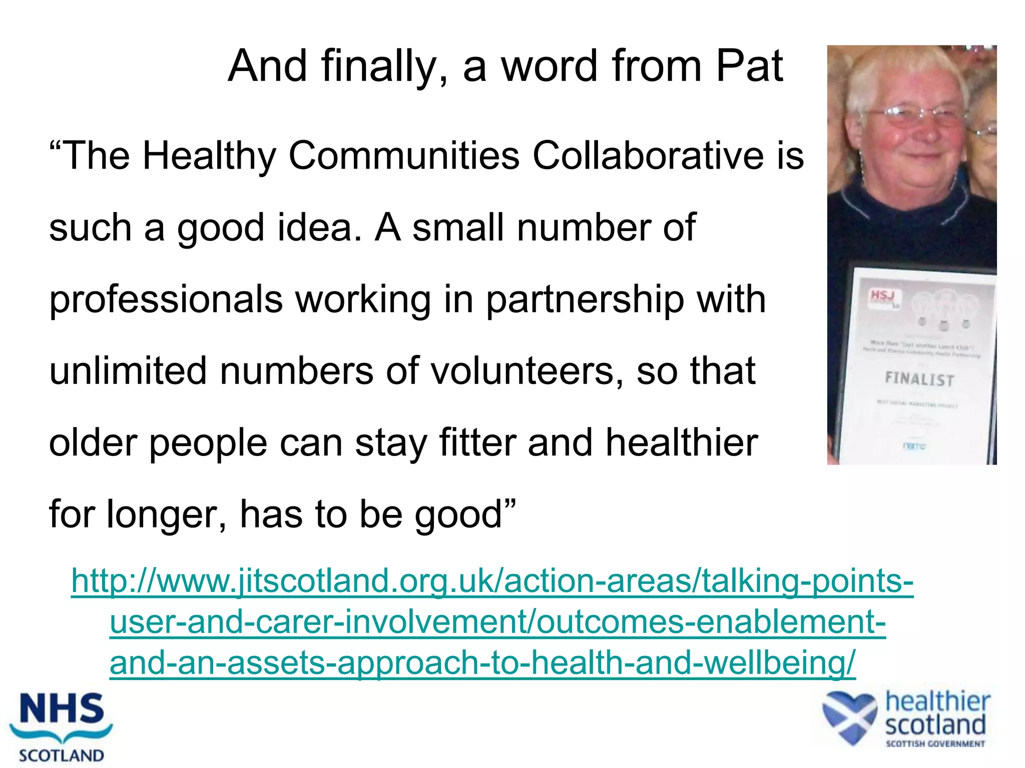And finally, a word from Pat
“The Healthy Communities Collaborative is
such a good idea. A small number of
professionals working in partnership with
unlimited numbers of volunteers, so that
older people can stay fitter and healthier
for longer, has to be good”
 http://www.jitscotland.org.uk/action-areas/talking-points-
    user-and-carer-involvement/outcomes-enablement-
    and-an-assets-approach-to-health-and-wellbeing/
 