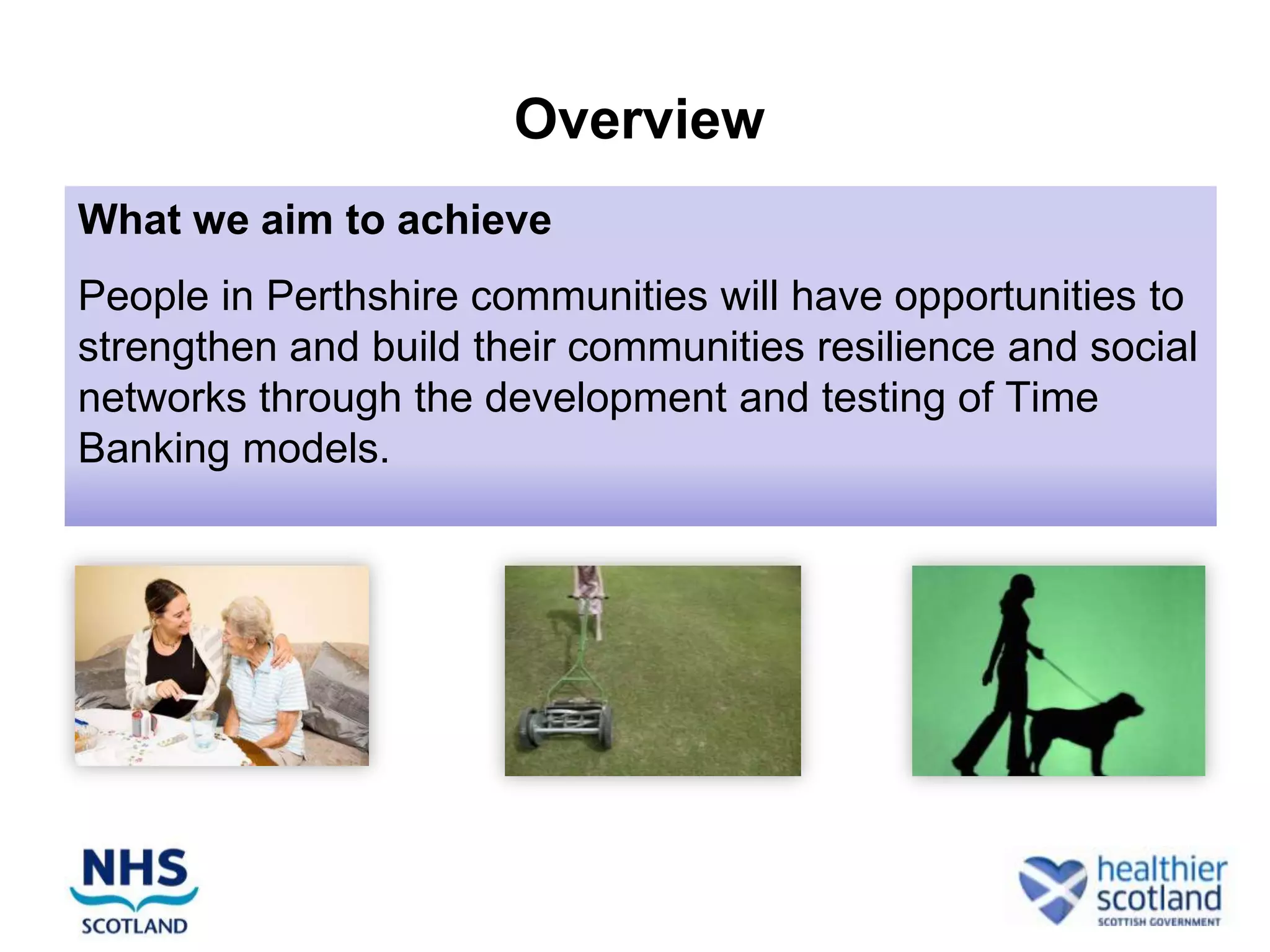 Overview
What we aim to achieve
People in Perthshire communities will have opportunities to
strengthen and build their communities resilience and social
networks through the development and testing of Time
Banking models.
 