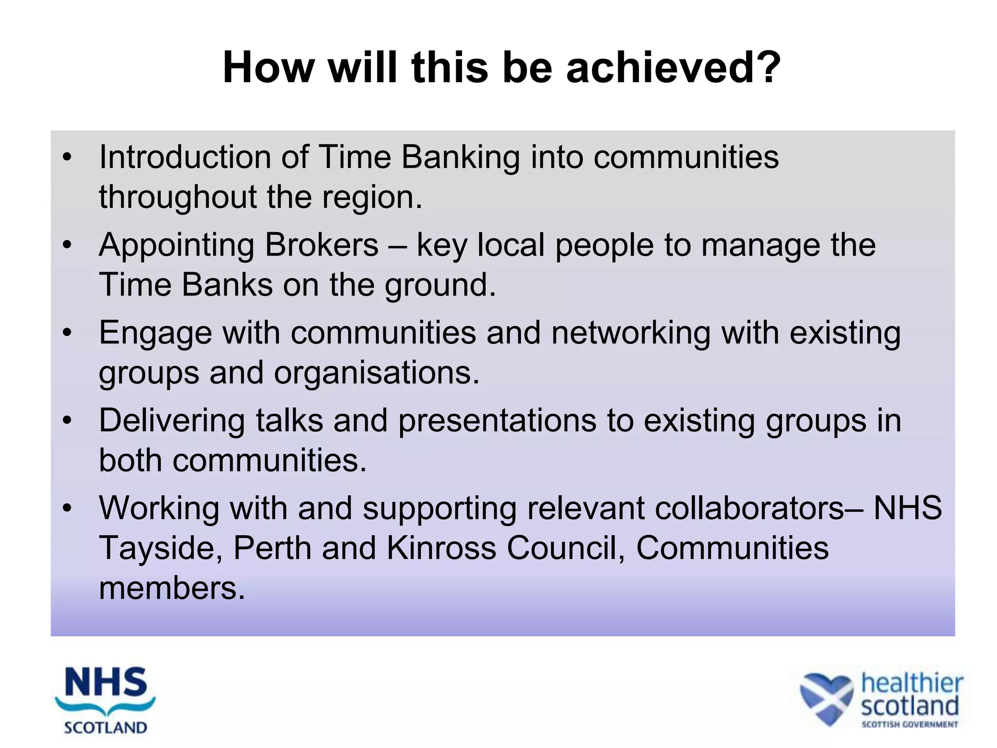 How will this be achieved?
• Introduction of Time Banking into communities
  throughout the region.
• Appointing Brokers – key local people to manage the
  Time Banks on the ground.
• Engage with communities and networking with existing
  groups and organisations.
• Delivering talks and presentations to existing groups in
  both communities.
• Working with and supporting relevant collaborators– NHS
  Tayside, Perth and Kinross Council, Communities
  members.
 