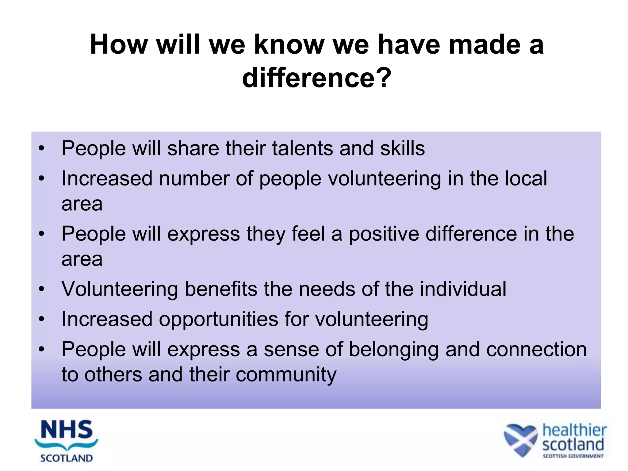 How will we know we have made a
                difference?

• People will share their talents and skills
• Increased number of people volunteering in the local
  area
• People will express they feel a positive difference in the
  area
• Volunteering benefits the needs of the individual
• Increased opportunities for volunteering
• People will express a sense of belonging and connection
  to others and their community
 