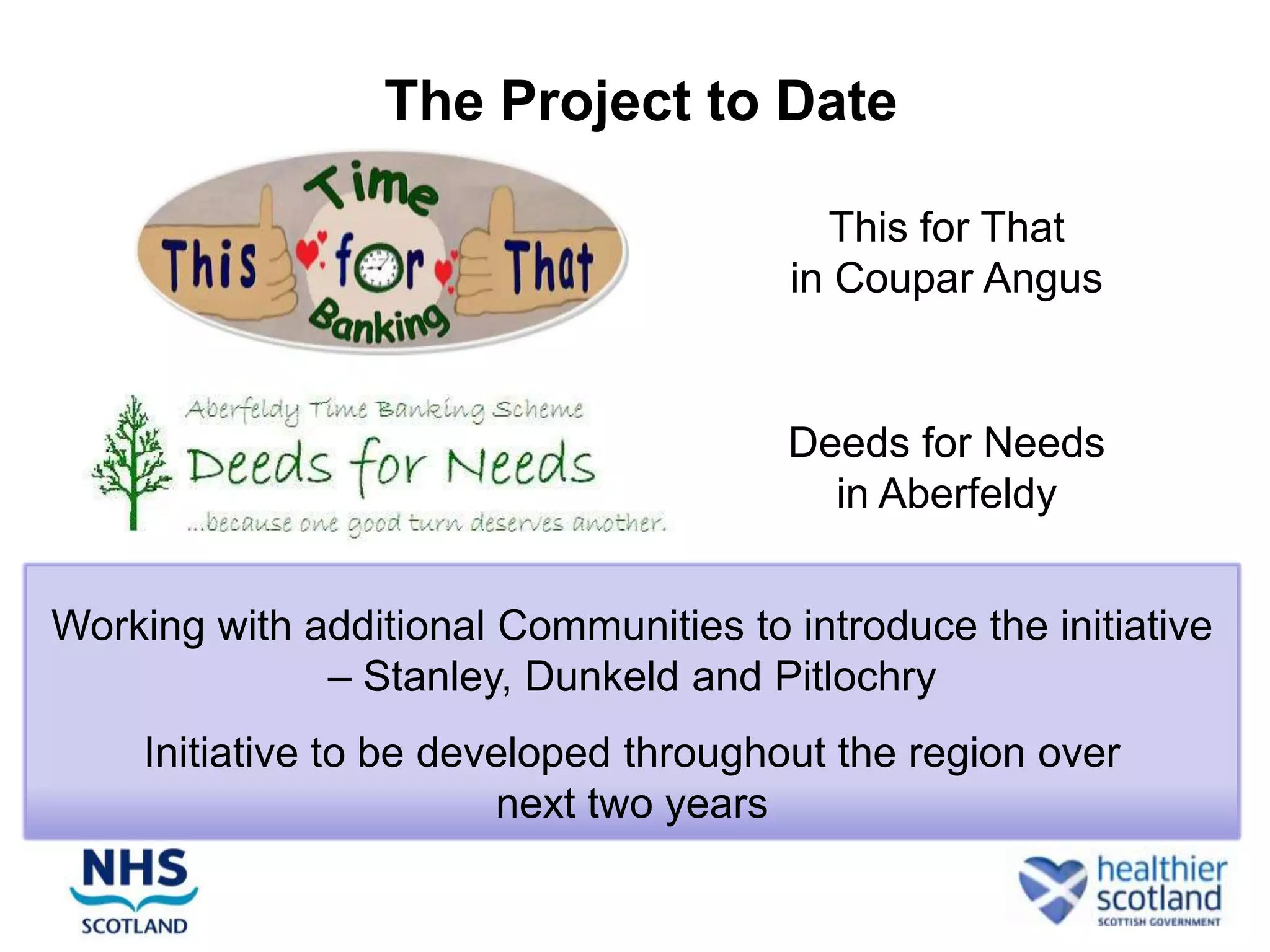 The Project to Date

                                          This for That
                                        in Coupar Angus


                                       Deeds for Needs
                                         in Aberfeldy


Working with additional Communities to introduce the initiative
              – Stanley, Dunkeld and Pitlochry
     Initiative to be developed throughout the region over
                         next two years
 