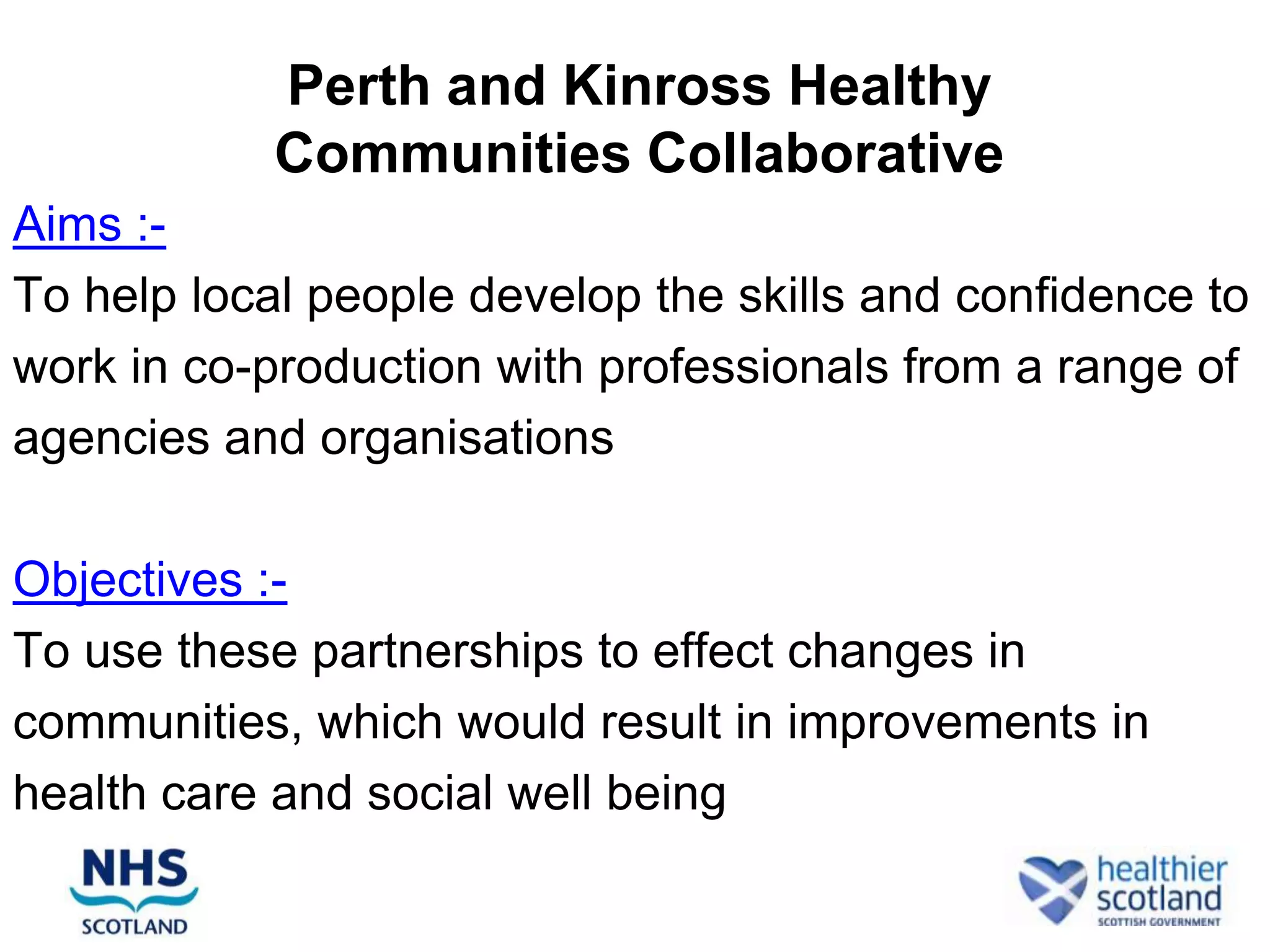 Perth and Kinross Healthy
            Communities Collaborative
Aims :-
To help local people develop the skills and confidence to
work in co-production with professionals from a range of
agencies and organisations

Objectives :-
To use these partnerships to effect changes in
communities, which would result in improvements in
health care and social well being
 