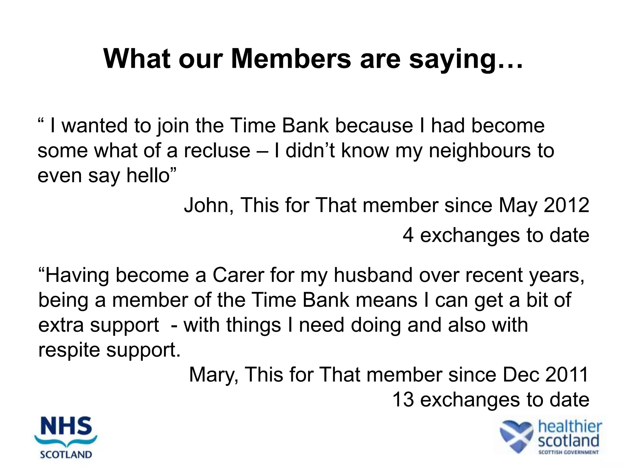 What our Members are saying…

“ I wanted to join the Time Bank because I had become
some what of a recluse – I didn‟t know my neighbours to
even say hello”
                 John, This for That member since May 2012
                                        4 exchanges to date
“Having become a Carer for my husband over recent years,
being a member of the Time Bank means I can get a bit of
extra support - with things I need doing and also with
respite support.
                 Mary, This for That member since Dec 2011
                                       13 exchanges to date
 