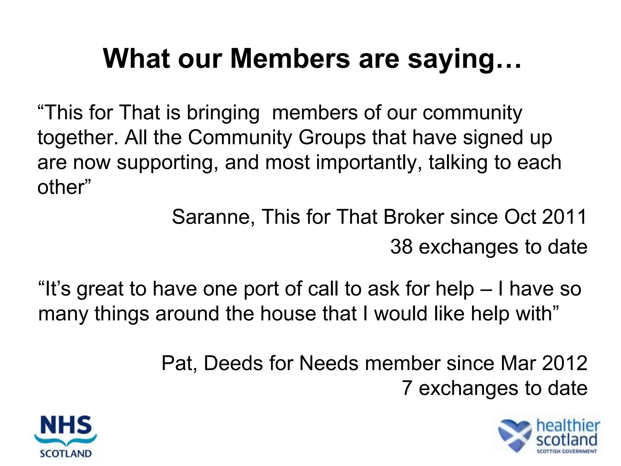 What our Members are saying…
“This for That is bringing members of our community
together. All the Community Groups that have signed up
are now supporting, and most importantly, talking to each
other”
                Saranne, This for That Broker since Oct 2011
                                       38 exchanges to date

“It‟s great to have one port of call to ask for help – I have so
many things around the house that I would like help with”

              Pat, Deeds for Needs member since Mar 2012
                                     7 exchanges to date
 
