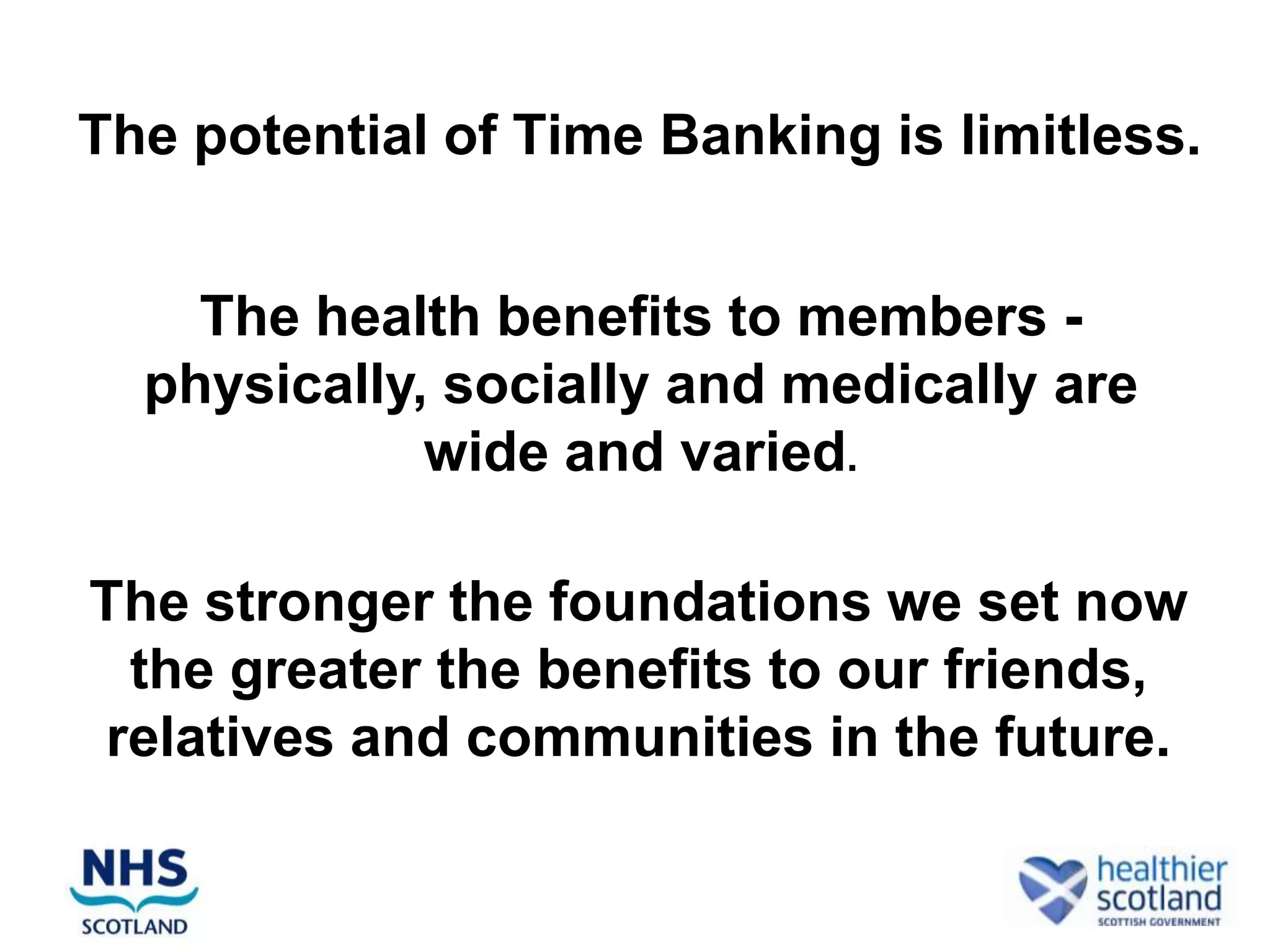The potential of Time Banking is limitless.


    The health benefits to members -
  physically, socially and medically are
             wide and varied.

The stronger the foundations we set now
 the greater the benefits to our friends,
relatives and communities in the future.
 