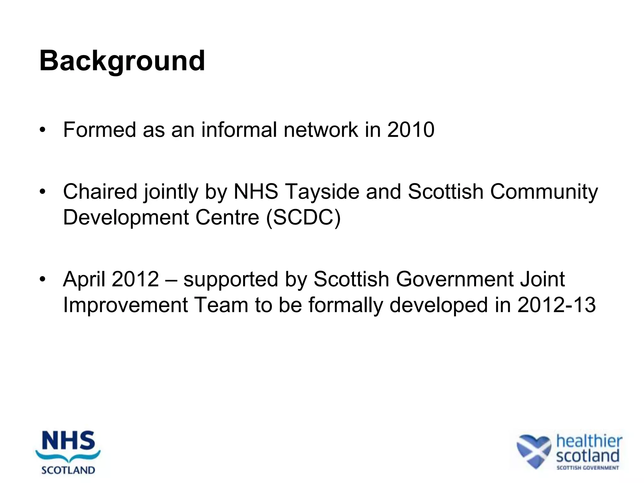 Background

• Formed as an informal network in 2010

• Chaired jointly by NHS Tayside and Scottish Community
  Development Centre (SCDC)

• April 2012 – supported by Scottish Government Joint
  Improvement Team to be formally developed in 2012-13
 