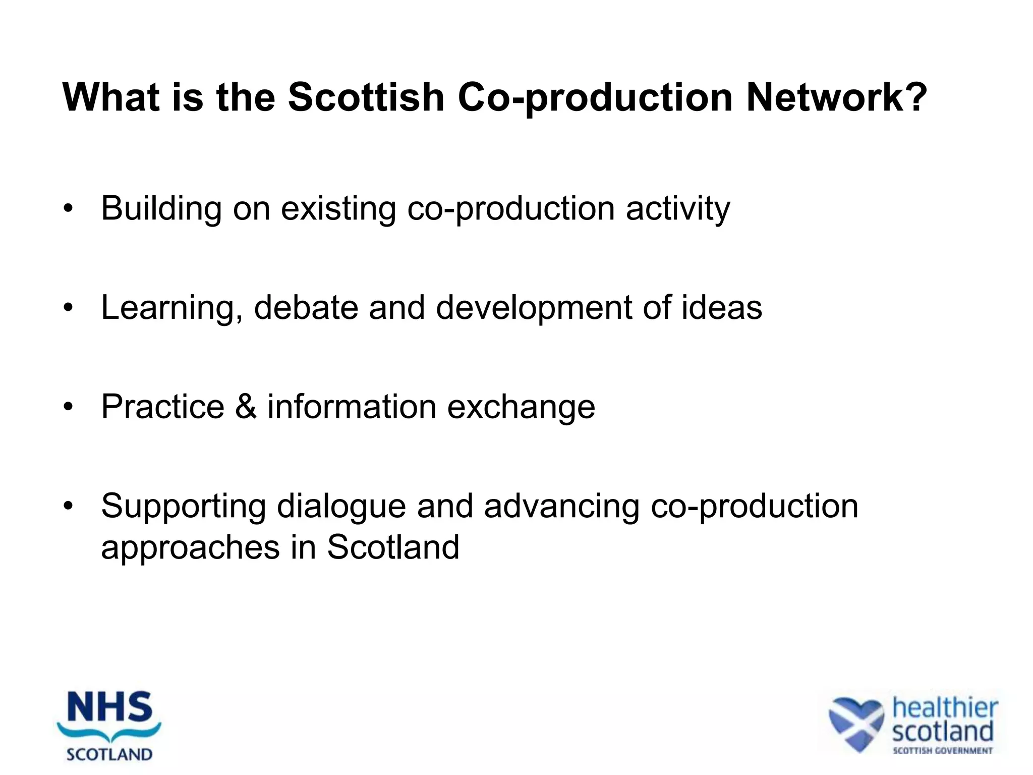 What is the Scottish Co-production Network?

• Building on existing co-production activity

• Learning, debate and development of ideas

• Practice & information exchange

• Supporting dialogue and advancing co-production
  approaches in Scotland
 