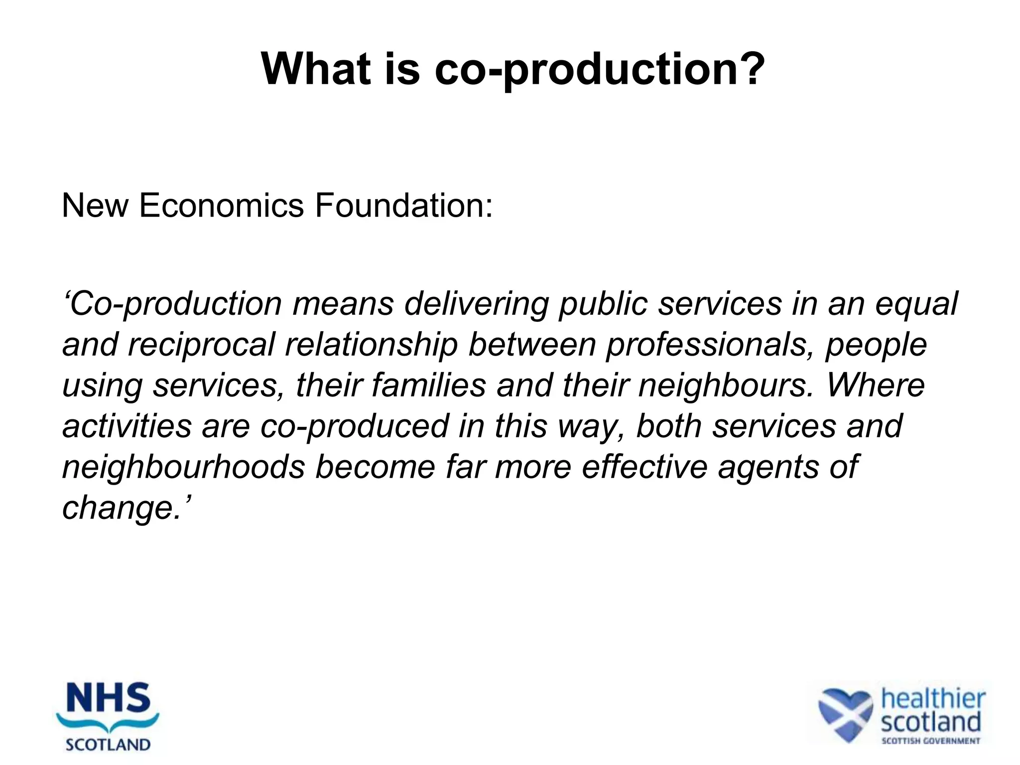 What is co-production?

New Economics Foundation:

‘Co-production means delivering public services in an equal
and reciprocal relationship between professionals, people
using services, their families and their neighbours. Where
activities are co-produced in this way, both services and
neighbourhoods become far more effective agents of
change.’
 