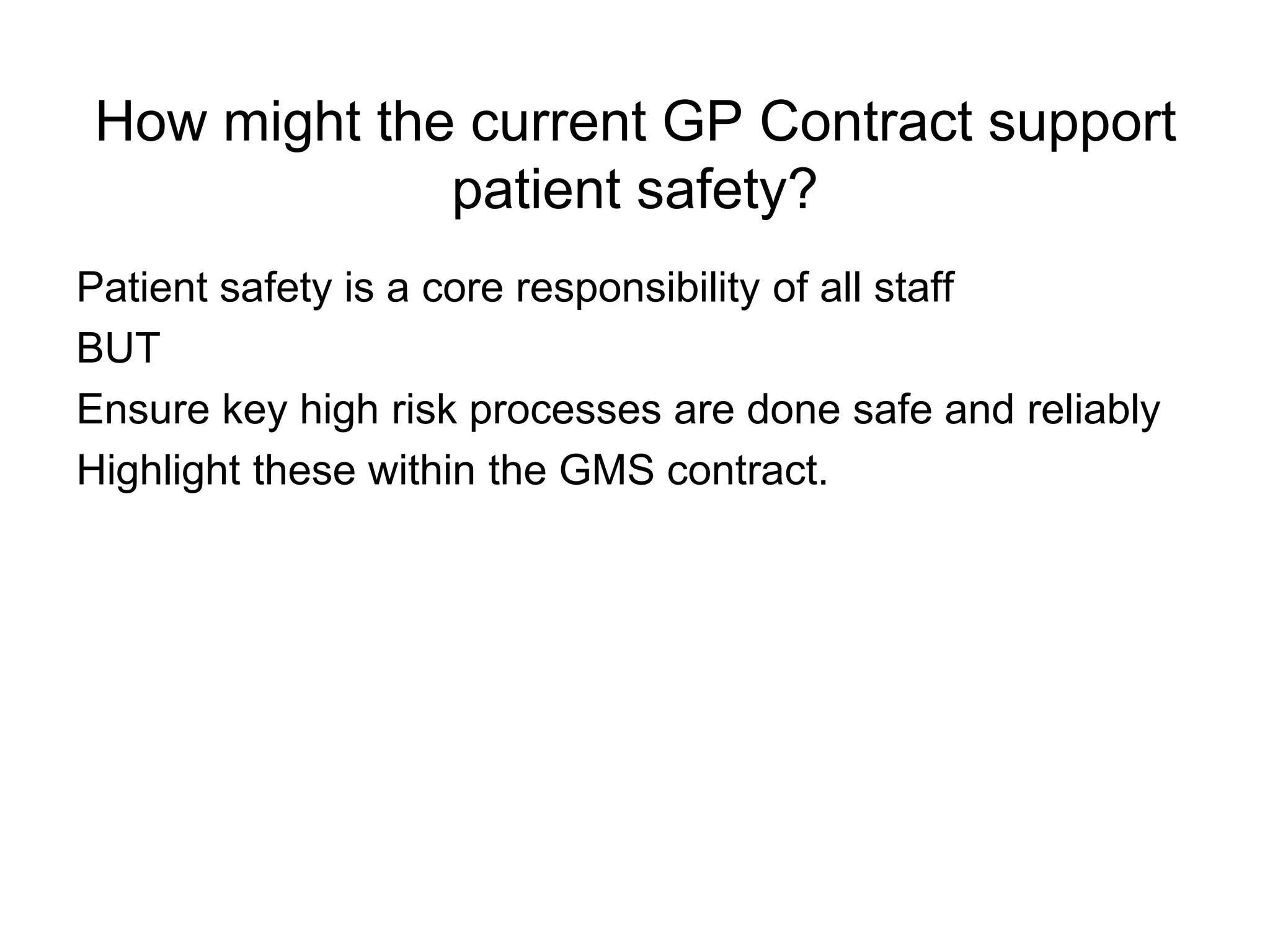 How might the current GP Contract support
             patient safety?
Patient safety is a core responsibility of all staff
BUT
Ensure key high risk processes are done safe and reliably
Highlight these within the GMS contract.
 
