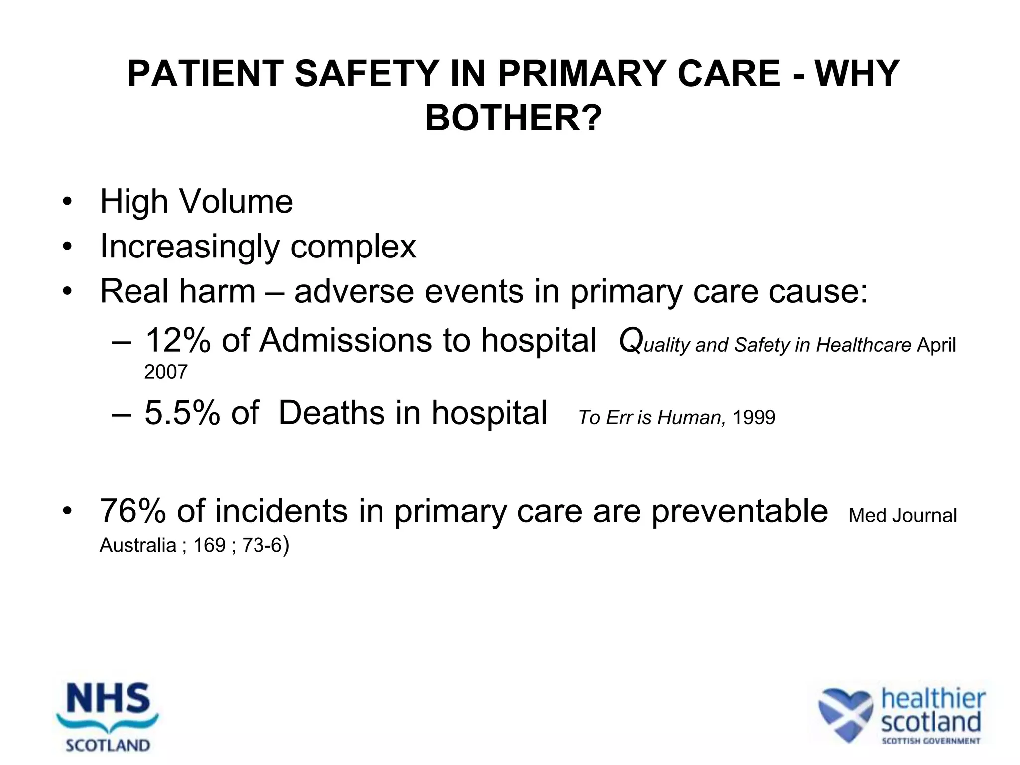 PATIENT SAFETY IN PRIMARY CARE - WHY
                   BOTHER?

• High Volume
• Increasingly complex
• Real harm – adverse events in primary care cause:
   – 12% of Admissions to hospital Quality and Safety in Healthcare April
        2007

    – 5.5% of Deaths in hospital          To Err is Human, 1999



• 76% of incidents in primary care are preventable                Med Journal
   Australia ; 169 ; 73-6)
 
