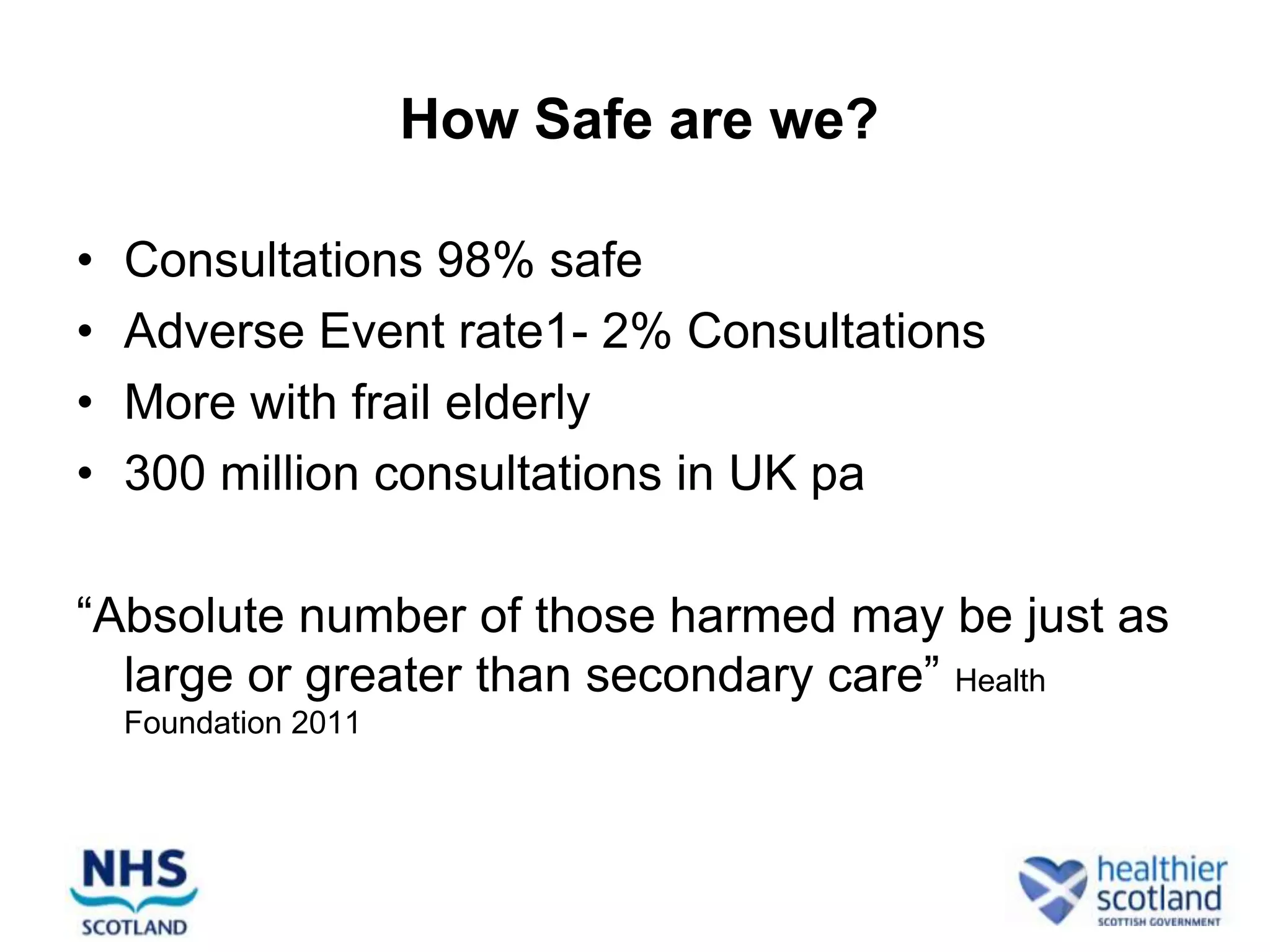 How Safe are we?

•   Consultations 98% safe
•   Adverse Event rate1- 2% Consultations
•   More with frail elderly
•   300 million consultations in UK pa

“Absolute number of those harmed may be just as
  large or greater than secondary care” Health
    Foundation 2011
 