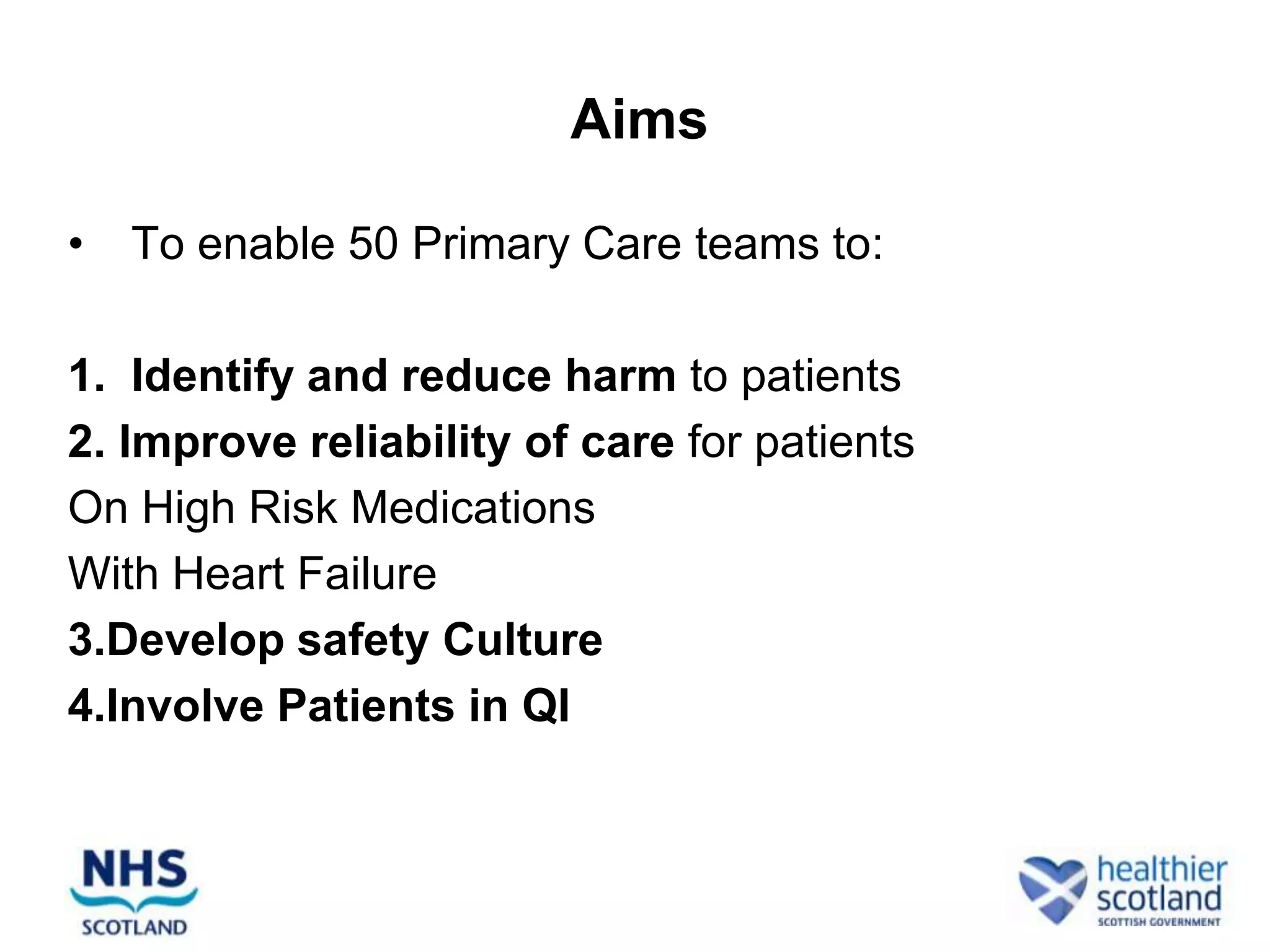 Aims

•   To enable 50 Primary Care teams to:

1. Identify and reduce harm to patients
2. Improve reliability of care for patients
On High Risk Medications
With Heart Failure
3.Develop safety Culture
4.Involve Patients in QI
 