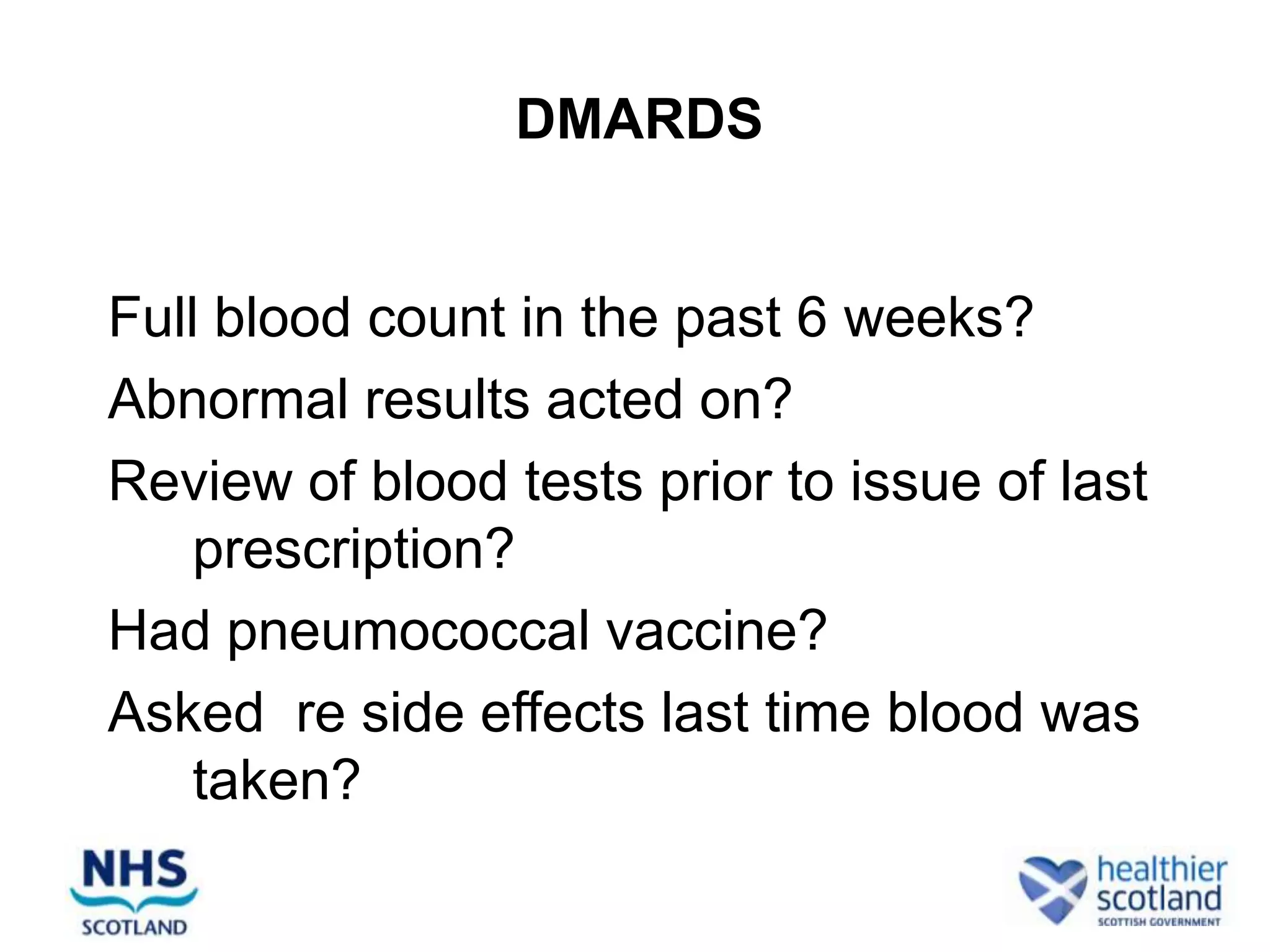 DMARDS


Full blood count in the past 6 weeks?
Abnormal results acted on?
Review of blood tests prior to issue of last
    prescription?
Had pneumococcal vaccine?
Asked re side effects last time blood was
    taken?
 
