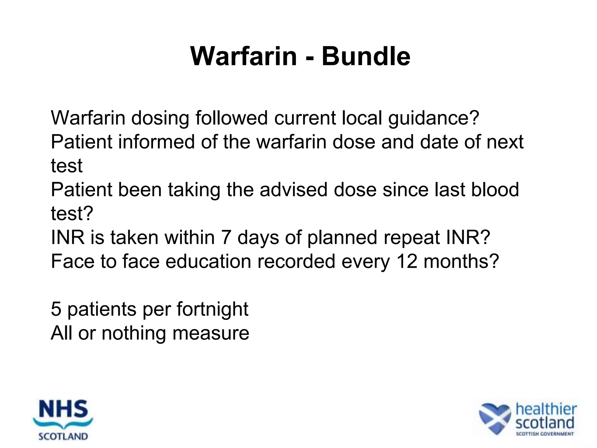 Warfarin - Bundle

Warfarin dosing followed current local guidance?
Patient informed of the warfarin dose and date of next
test
Patient been taking the advised dose since last blood
test?
INR is taken within 7 days of planned repeat INR?
Face to face education recorded every 12 months?

5 patients per fortnight
All or nothing measure
 