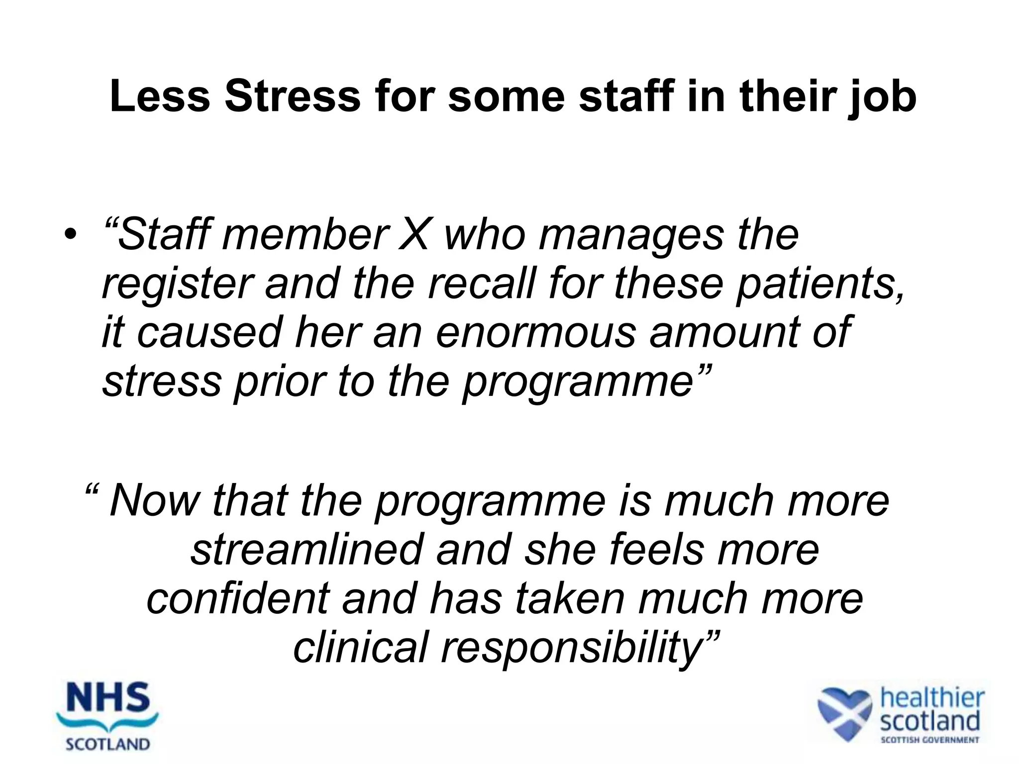 Less Stress for some staff in their job


• “Staff member X who manages the
  register and the recall for these patients,
  it caused her an enormous amount of
  stress prior to the programme”

“ Now that the programme is much more
     streamlined and she feels more
   confident and has taken much more
          clinical responsibility”
 