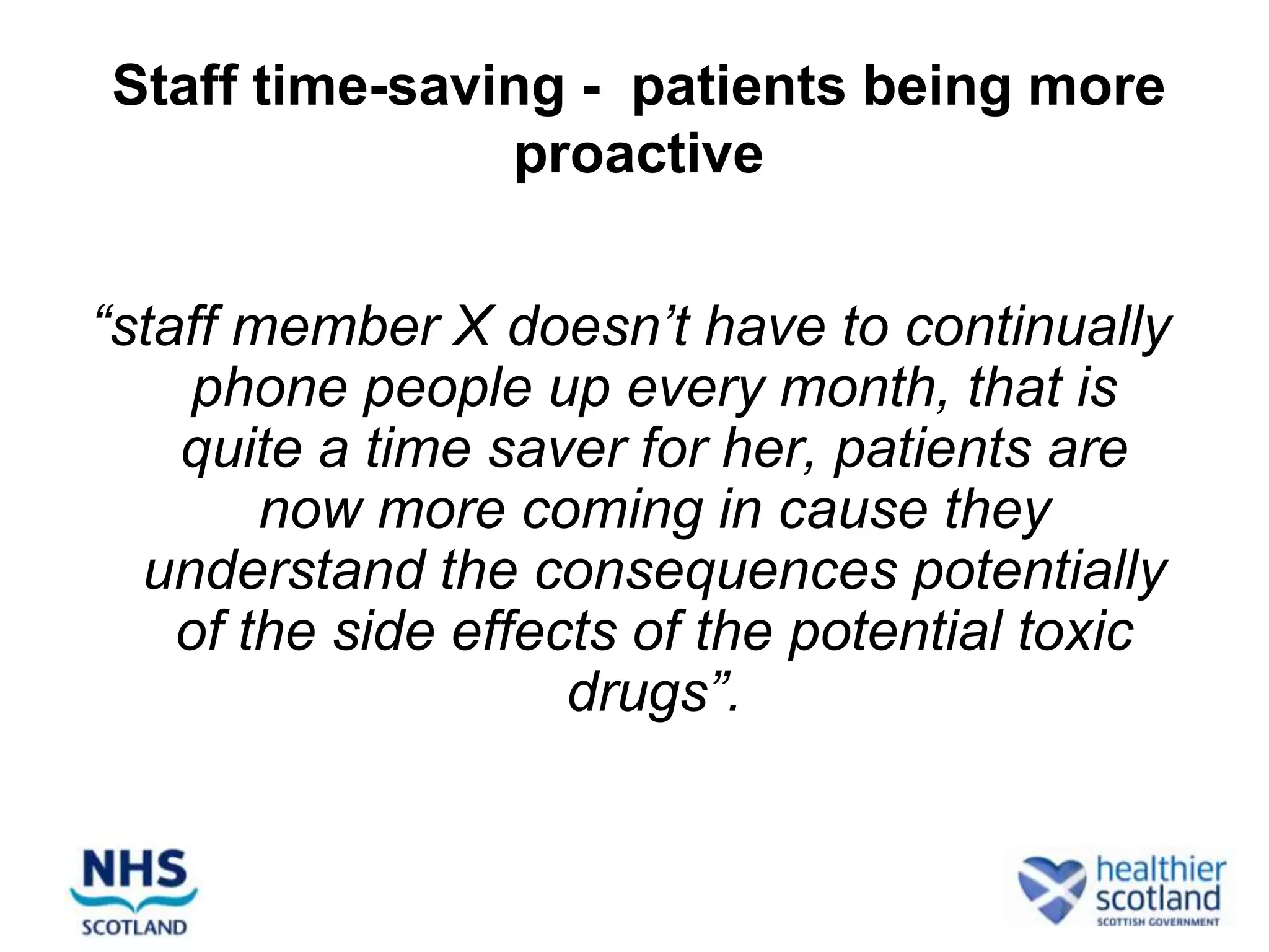 Staff time-saving - patients being more
               proactive


“staff member X doesn’t have to continually
     phone people up every month, that is
    quite a time saver for her, patients are
        now more coming in cause they
  understand the consequences potentially
    of the side effects of the potential toxic
                     drugs”.
 