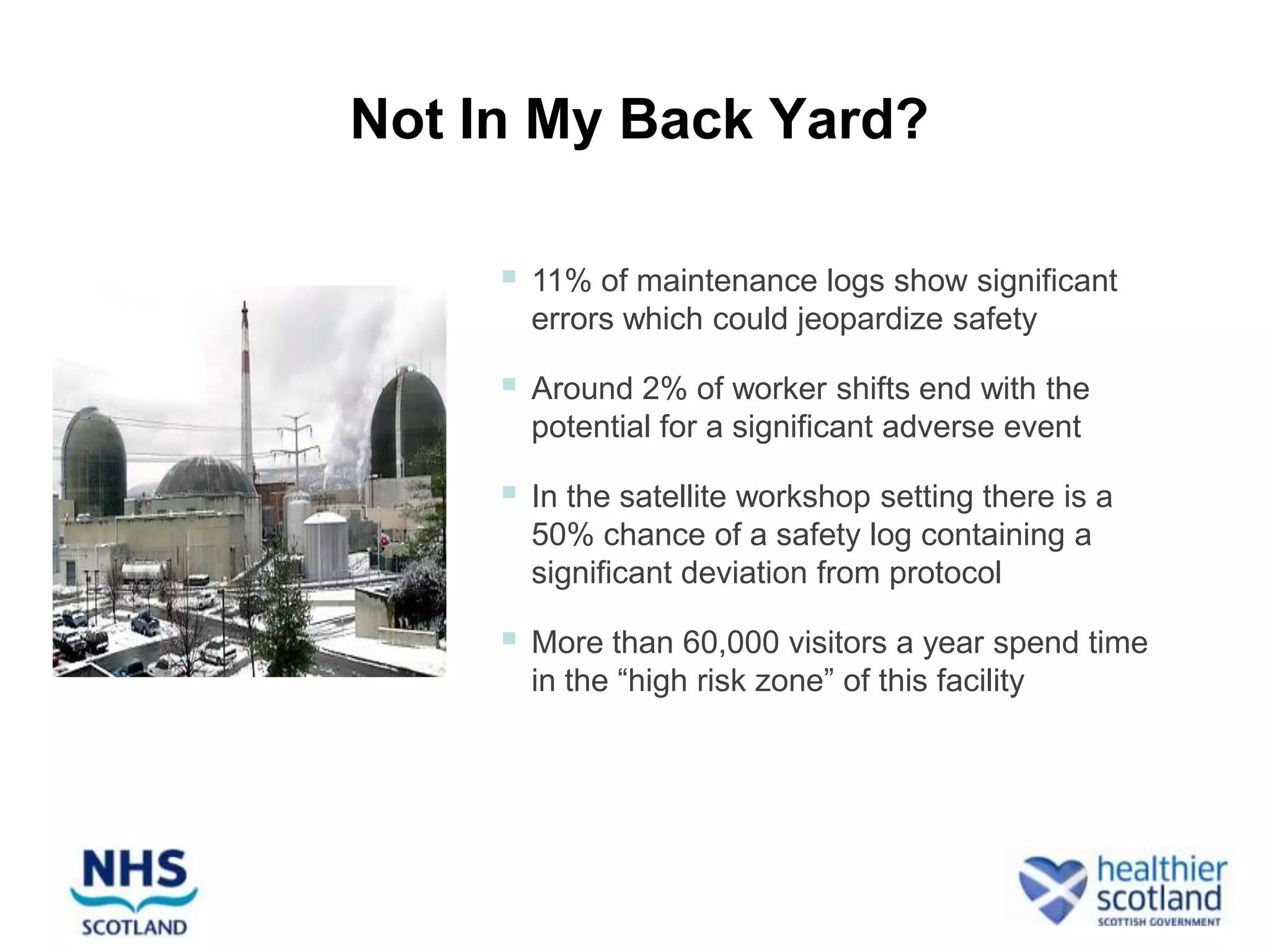 Not In My Back Yard?

        11% of maintenance logs show significant
         errors which could jeopardize safety

        Around 2% of worker shifts end with the
         potential for a significant adverse event

        In the satellite workshop setting there is a
         50% chance of a safety log containing a
         significant deviation from protocol

        More than 60,000 visitors a year spend time
         in the “high risk zone” of this facility
 