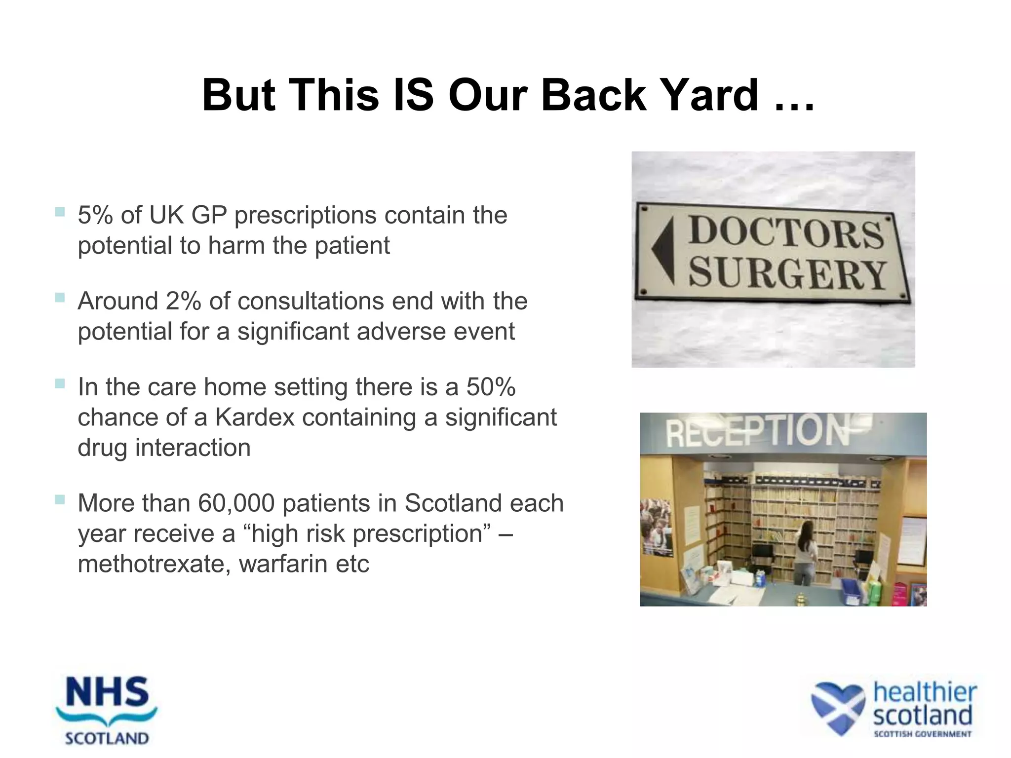 But This IS Our Back Yard …

   5% of UK GP prescriptions contain the
    potential to harm the patient

   Around 2% of consultations end with the
    potential for a significant adverse event

   In the care home setting there is a 50%
    chance of a Kardex containing a significant
    drug interaction

   More than 60,000 patients in Scotland each
    year receive a “high risk prescription” –
    methotrexate, warfarin etc
 