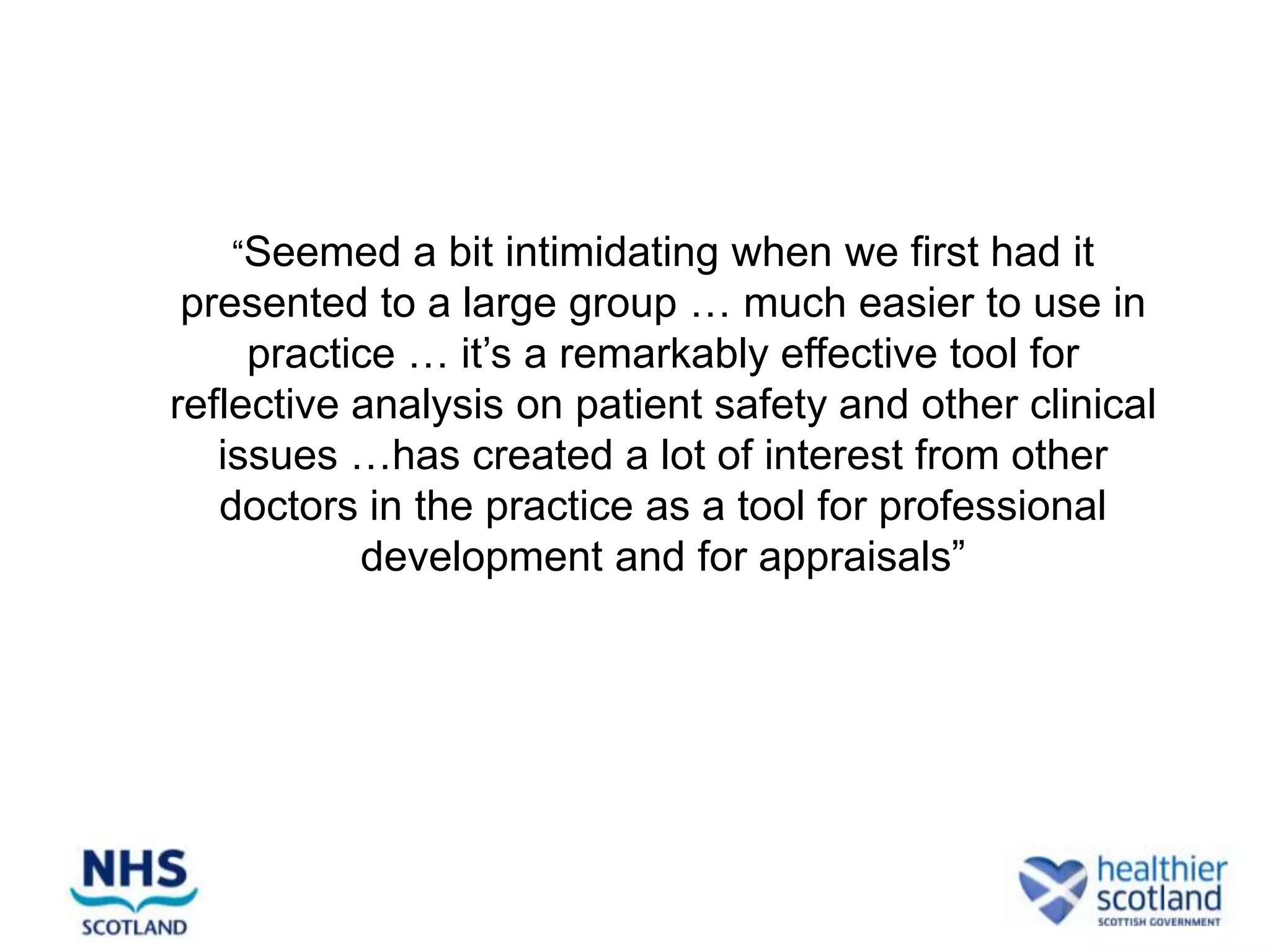 “Seemed a bit intimidating when we first had it
 presented to a large group … much easier to use in
     practice … it’s a remarkably effective tool for
reflective analysis on patient safety and other clinical
   issues …has created a lot of interest from other
   doctors in the practice as a tool for professional
           development and for appraisals”
 