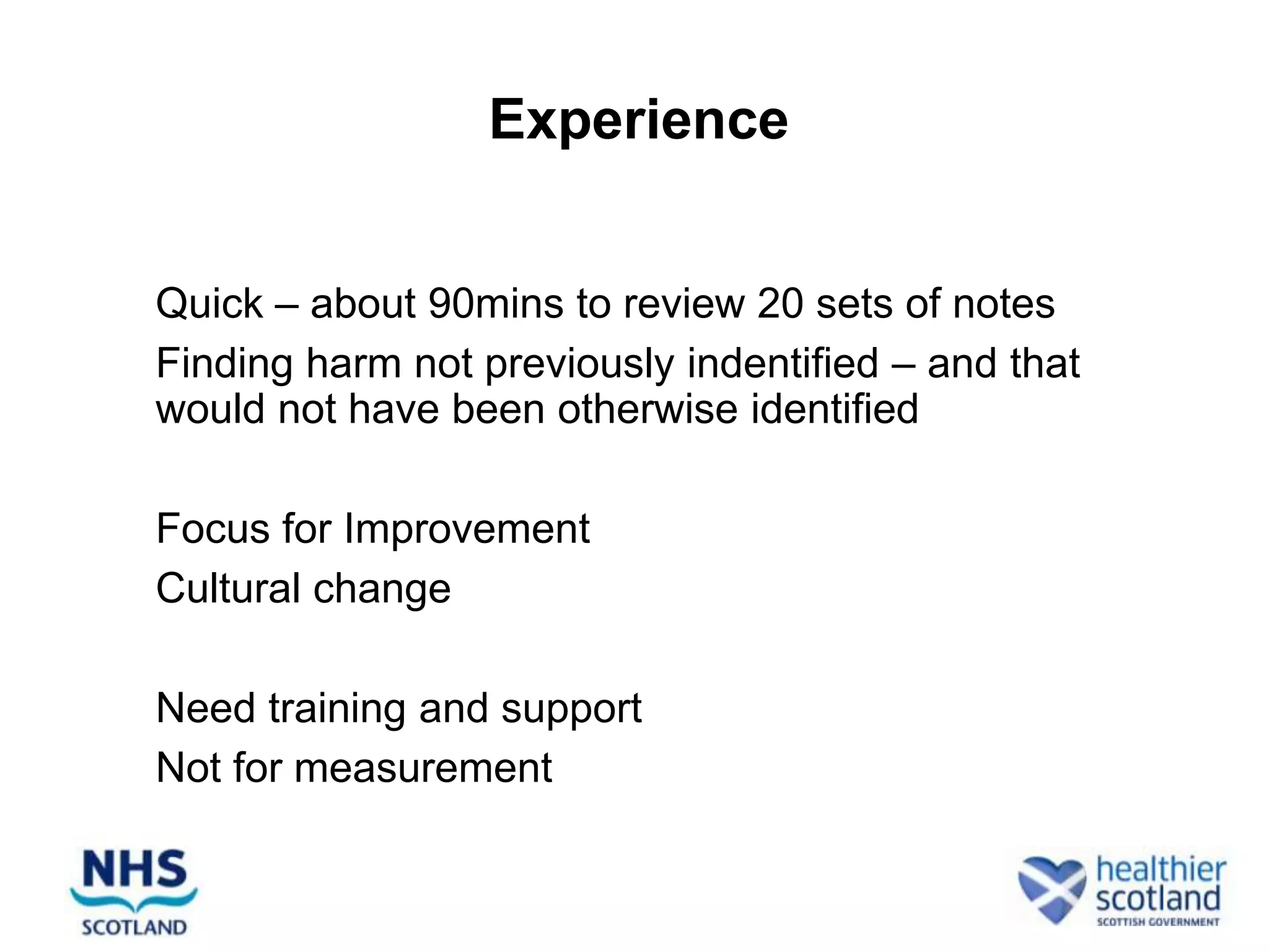 Experience


• Quick – about 90mins to review 20 sets of notes
• Finding harm not previously indentified – and that
  would not have been otherwise identified

• Focus for Improvement
• Cultural change

• Need training and support
• Not for measurement
 