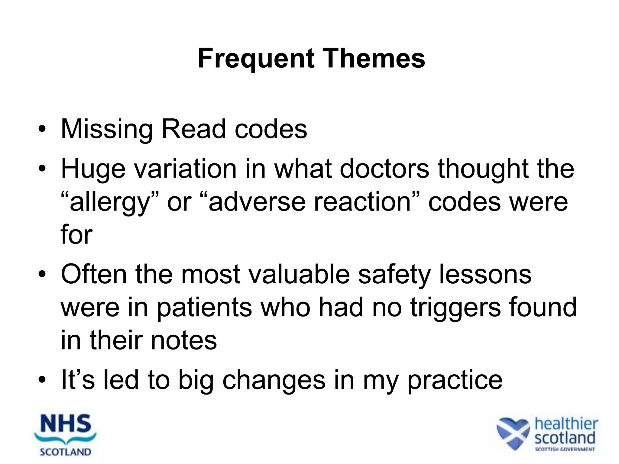 Frequent Themes

• Missing Read codes
• Huge variation in what doctors thought the
  “allergy” or “adverse reaction” codes were
  for
• Often the most valuable safety lessons
  were in patients who had no triggers found
  in their notes
• It’s led to big changes in my practice
 
