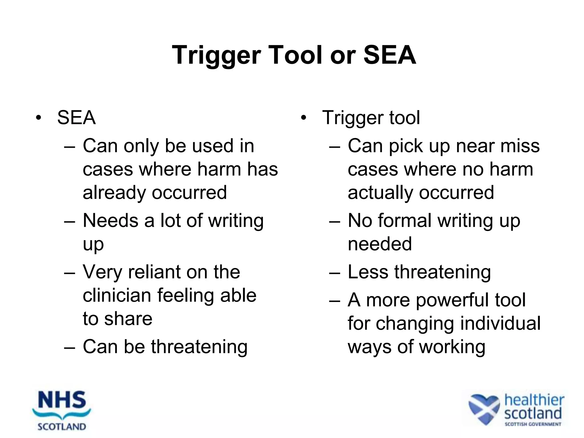 Trigger Tool or SEA

• SEA                         • Trigger tool
   – Can only be used in         – Can pick up near miss
     cases where harm has          cases where no harm
     already occurred              actually occurred
   – Needs a lot of writing      – No formal writing up
     up                            needed
   – Very reliant on the         – Less threatening
     clinician feeling able      – A more powerful tool
     to share                      for changing individual
   – Can be threatening            ways of working
 