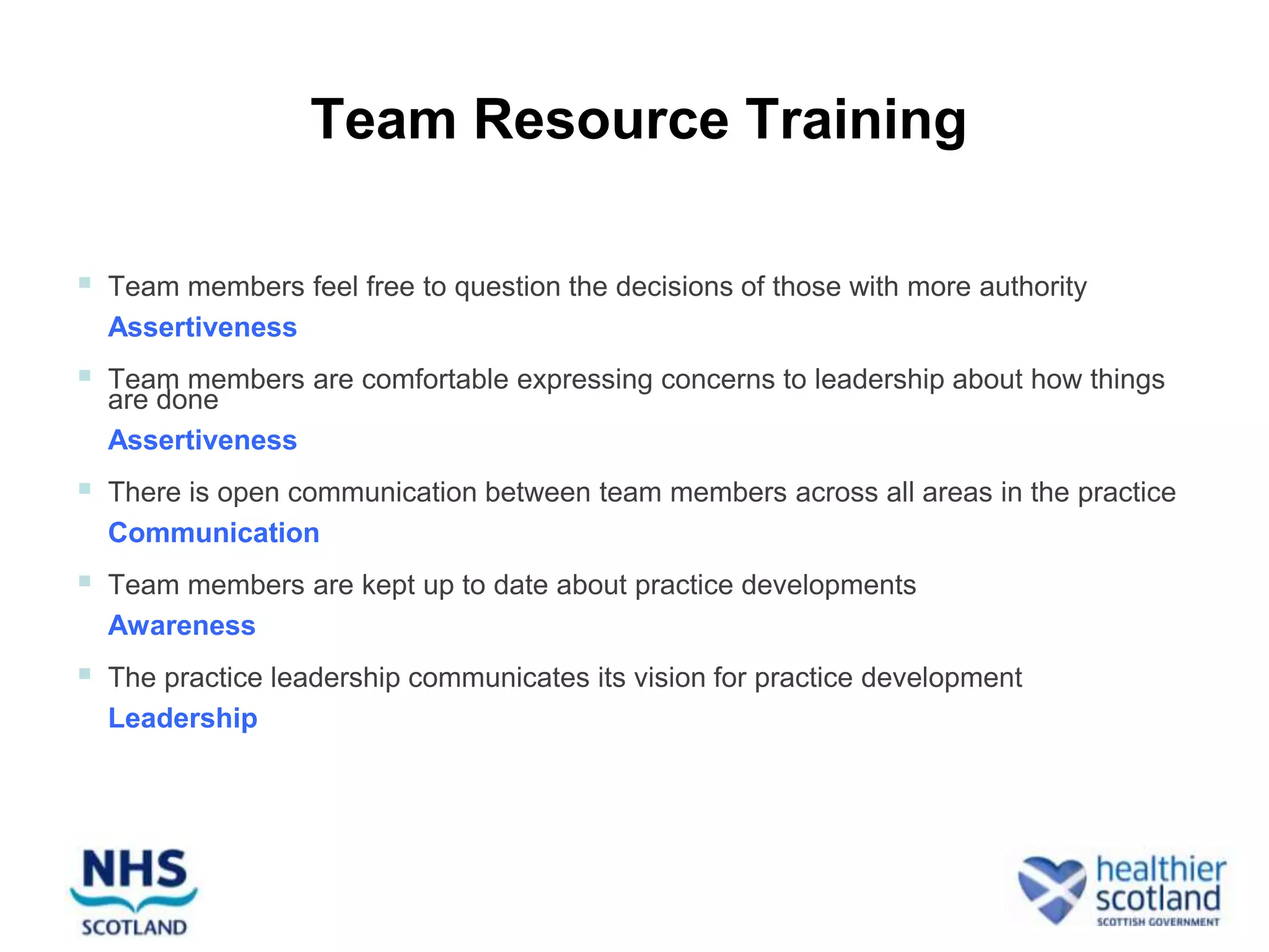 Team Resource Training

   Team members feel free to question the decisions of those with more authority
    Assertiveness
   Team members are comfortable expressing concerns to leadership about how things
    are done
    Assertiveness
   There is open communication between team members across all areas in the practice
    Communication
   Team members are kept up to date about practice developments
    Awareness
   The practice leadership communicates its vision for practice development
    Leadership
 
