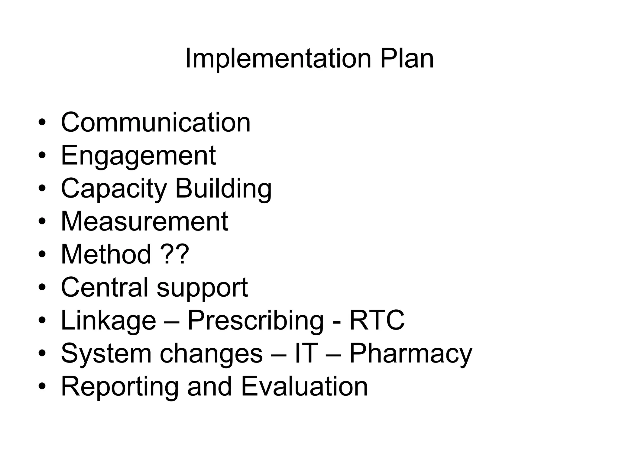 Implementation Plan

•   Communication
•   Engagement
•   Capacity Building
•   Measurement
•   Method ??
•   Central support
•   Linkage – Prescribing - RTC
•   System changes – IT – Pharmacy
•   Reporting and Evaluation
 