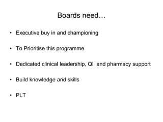 Boards need…

• Executive buy in and championing

• To Prioritise this programme

• Dedicated clinical leadership, QI and pharmacy support

• Build knowledge and skills

• PLT
 