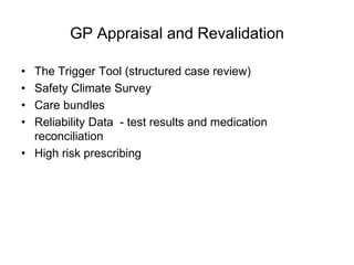 GP Appraisal and Revalidation

• The Trigger Tool (structured case review)
• Safety Climate Survey
• Care bundles
• Reliability Data - test results and medication
  reconciliation
• High risk prescribing
 