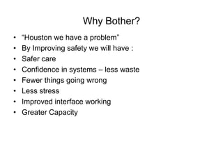 Why Bother?
•   “Houston we have a problem”
•   By Improving safety we will have :
•   Safer care
•   Confidence in systems – less waste
•   Fewer things going wrong
•   Less stress
•   Improved interface working
•   Greater Capacity
 