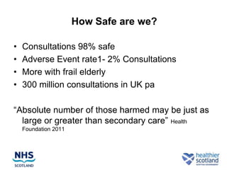 How Safe are we?

•   Consultations 98% safe
•   Adverse Event rate1- 2% Consultations
•   More with frail elderly
•   300 million consultations in UK pa

“Absolute number of those harmed may be just as
  large or greater than secondary care” Health
    Foundation 2011
 