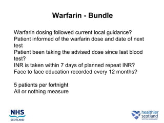 Warfarin - Bundle

Warfarin dosing followed current local guidance?
Patient informed of the warfarin dose and date of next
test
Patient been taking the advised dose since last blood
test?
INR is taken within 7 days of planned repeat INR?
Face to face education recorded every 12 months?

5 patients per fortnight
All or nothing measure
 
