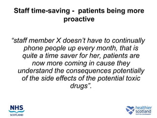 Staff time-saving - patients being more
               proactive


“staff member X doesn’t have to continually
     phone people up every month, that is
    quite a time saver for her, patients are
        now more coming in cause they
  understand the consequences potentially
    of the side effects of the potential toxic
                     drugs”.
 