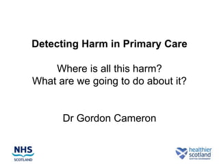 The Trigger Tool and GP
Detecting Harm in Primary Care

    Where is all this harm?
What are we going to do about it?


      Dr Gordon Cameron
        GP / Patient Safety Advisor
 