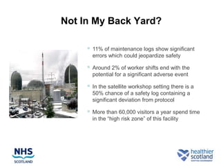 Not In My Back Yard?

        11% of maintenance logs show significant
         errors which could jeopardize safety

        Around 2% of worker shifts end with the
         potential for a significant adverse event

        In the satellite workshop setting there is a
         50% chance of a safety log containing a
         significant deviation from protocol

        More than 60,000 visitors a year spend time
         in the “high risk zone” of this facility
 