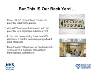 But This IS Our Back Yard …

   5% of UK GP prescriptions contain the
    potential to harm the patient

   Around 2% of consultations end with the
    potential for a significant adverse event

   In the care home setting there is a 50%
    chance of a Kardex containing a significant
    drug interaction

   More than 60,000 patients in Scotland each
    year receive a “high risk prescription” –
    methotrexate, warfarin etc
 