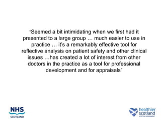 “Seemed a bit intimidating when we first had it
 presented to a large group … much easier to use in
     practice … it’s a remarkably effective tool for
reflective analysis on patient safety and other clinical
   issues …has created a lot of interest from other
   doctors in the practice as a tool for professional
           development and for appraisals”
 