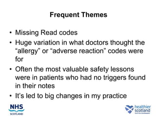Frequent Themes

• Missing Read codes
• Huge variation in what doctors thought the
  “allergy” or “adverse reaction” codes were
  for
• Often the most valuable safety lessons
  were in patients who had no triggers found
  in their notes
• It’s led to big changes in my practice
 