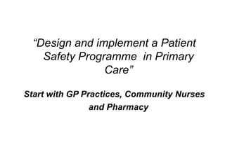 “Design and implement a Patient
    Safety Programme in Primary
                Care”

Start with GP Practices, Community Nurses
                and Pharmacy
 