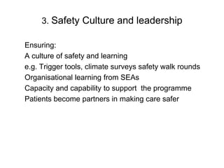 3. Safety Culture and leadership

Ensuring:
A culture of safety and learning
e.g. Trigger tools, climate surveys safety walk rounds
Organisational learning from SEAs
Capacity and capability to support the programme
Patients become partners in making care safer
 