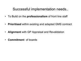 Successful implementation needs..
• To Build on the professionalism of front line staff

• Prioritised within existing and adapted GMS contract

• Alignment with GP Appraisal and Revalidation

• Commitment of boards
 