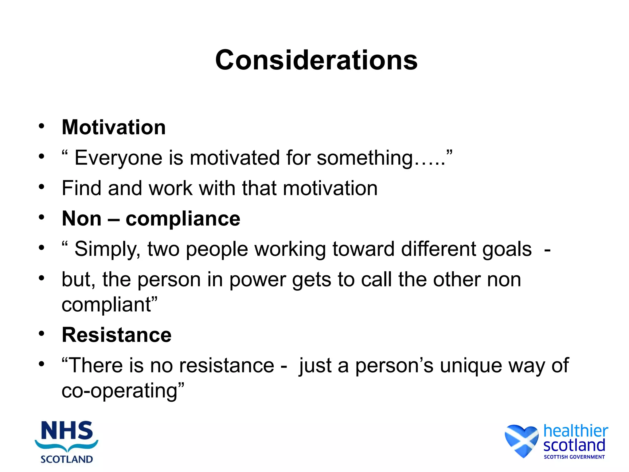 Considerations

• Motivation
• “ Everyone is motivated for something…..”
• Find and work with that motivation
• Non – compliance
• “ Simply, two people working toward different goals -
• but, the person in power gets to call the other non
  compliant”
• Resistance
• “There is no resistance - just a person’s unique way of
  co-operating”
 