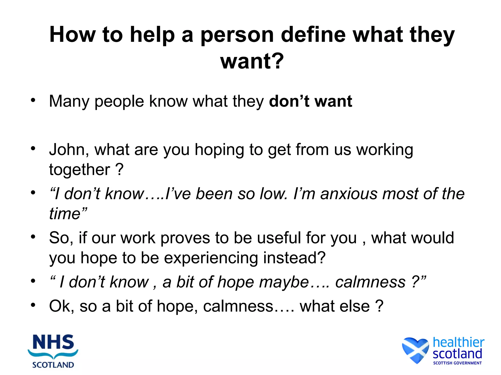 How to help a person define what they
                  want?
• Many people know what they don’t want

• John, what are you hoping to get from us working
  together ?
• “I don’t know….I’ve been so low. I’m anxious most of the
  time”
• So, if our work proves to be useful for you , what would
  you hope to be experiencing instead?
• “ I don’t know , a bit of hope maybe…. calmness ?”
• Ok, so a bit of hope, calmness…. what else ?
 