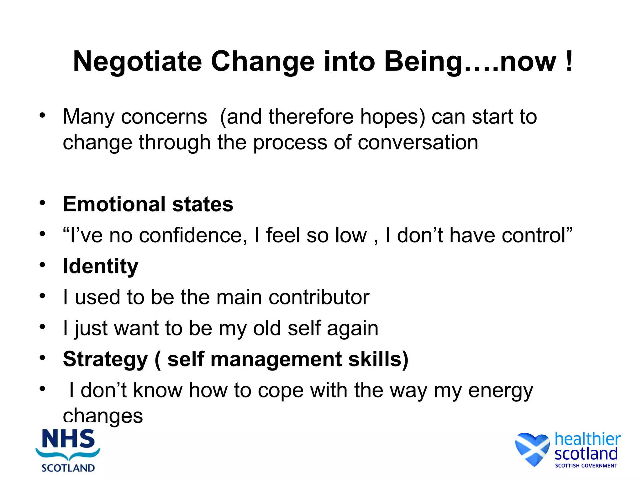 Negotiate Change into Being….now !
• Many concerns (and therefore hopes) can start to
  change through the process of conversation

•   Emotional states
•   “I’ve no confidence, I feel so low , I don’t have control”
•   Identity
•   I used to be the main contributor
•   I just want to be my old self again
•   Strategy ( self management skills)
•    I don’t know how to cope with the way my energy
    changes
 