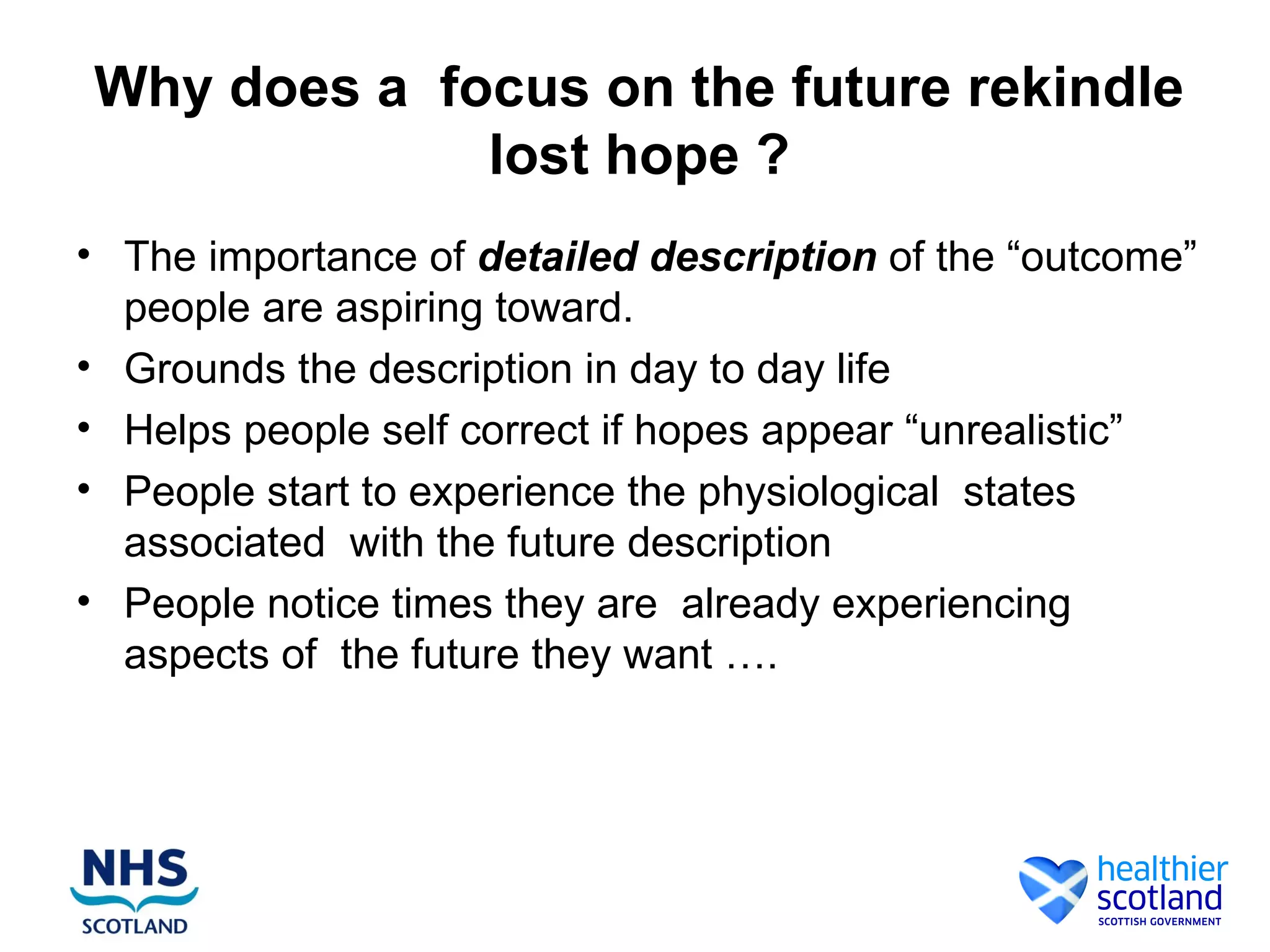 Why does a focus on the future rekindle
             lost hope ?
• The importance of detailed description of the “outcome”
  people are aspiring toward.
• Grounds the description in day to day life
• Helps people self correct if hopes appear “unrealistic”
• People start to experience the physiological states
  associated with the future description
• People notice times they are already experiencing
  aspects of the future they want ….
 