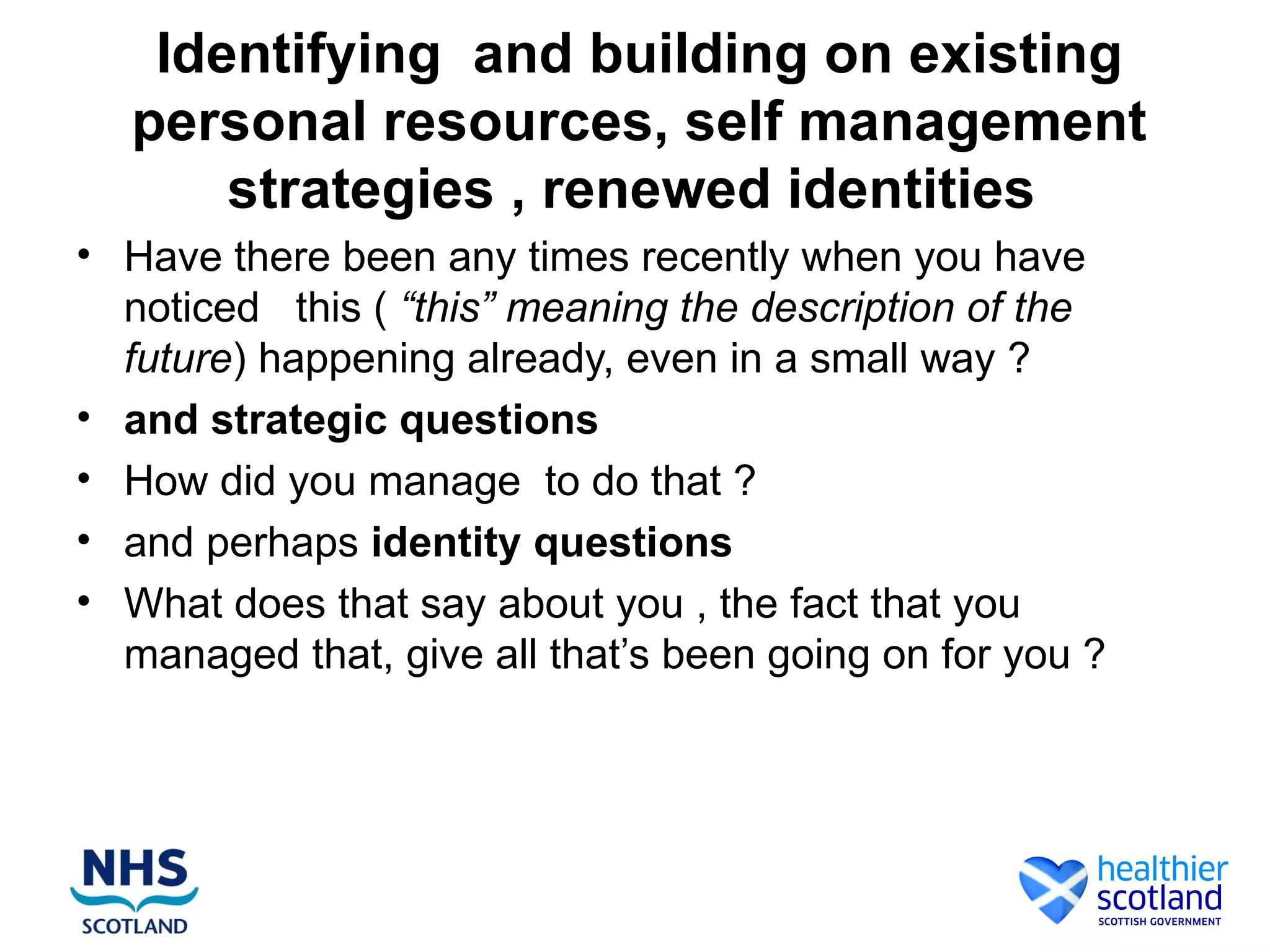 Identifying and building on existing
  personal resources, self management
      strategies , renewed identities
• Have there been any times recently when you have
  noticed this ( “this” meaning the description of the
  future) happening already, even in a small way ?
• and strategic questions
• How did you manage to do that ?
• and perhaps identity questions
• What does that say about you , the fact that you
  managed that, give all that’s been going on for you ?
 
