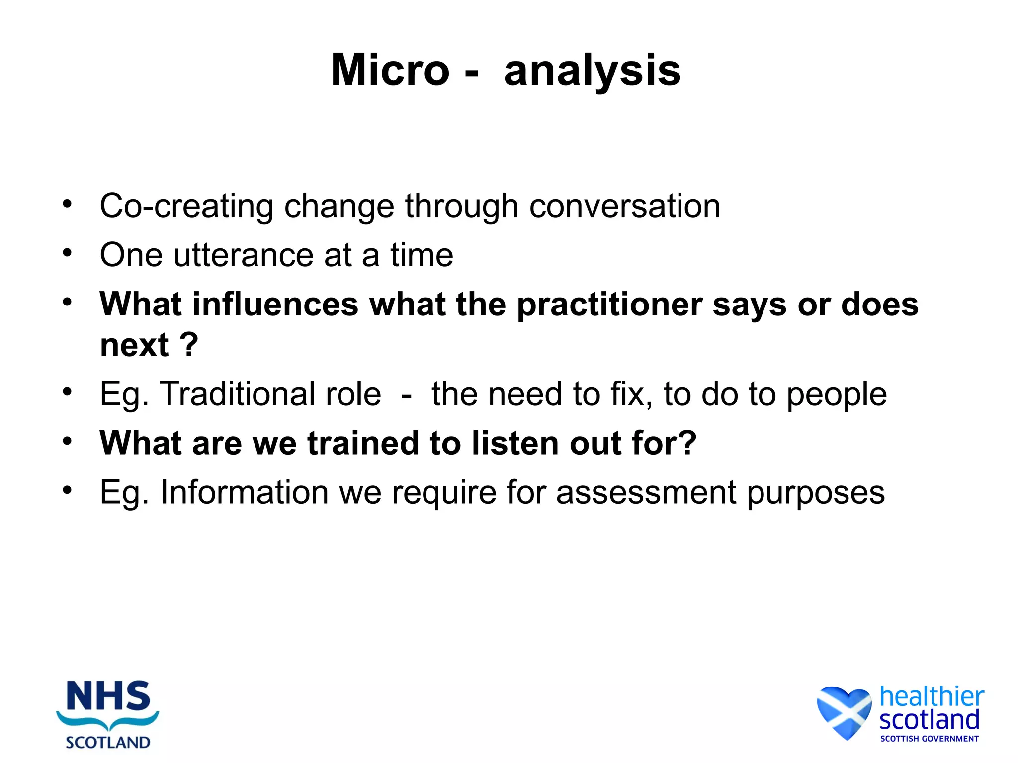 Micro - analysis

• Co-creating change through conversation
• One utterance at a time
• What influences what the practitioner says or does
  next ?
• Eg. Traditional role - the need to fix, to do to people
• What are we trained to listen out for?
• Eg. Information we require for assessment purposes
 